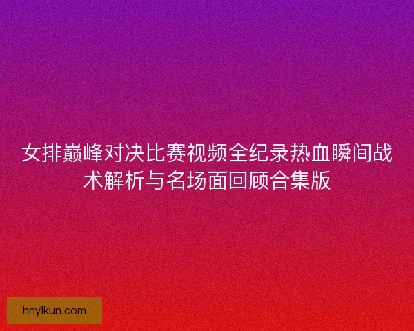 女排巅峰对决比赛视频全纪录热血瞬间战术解析与名场面回顾合集版