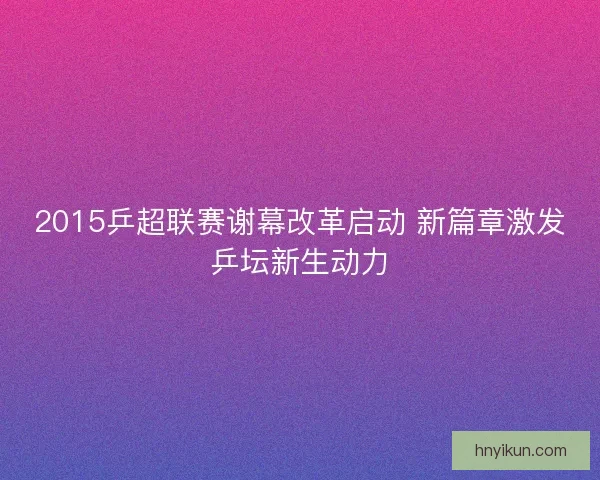 2015乒超联赛谢幕改革启动 新篇章激发乒坛新生动力