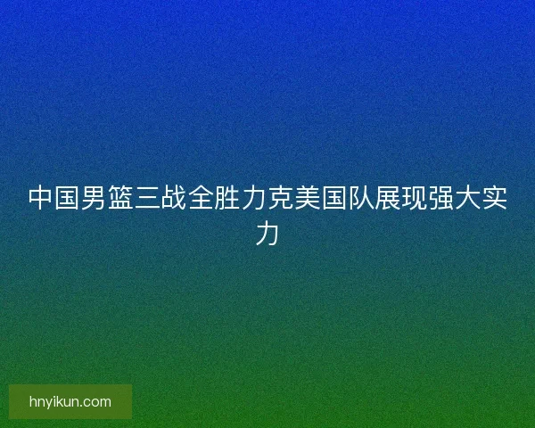 中国男篮三战全胜力克美国队展现强大实力