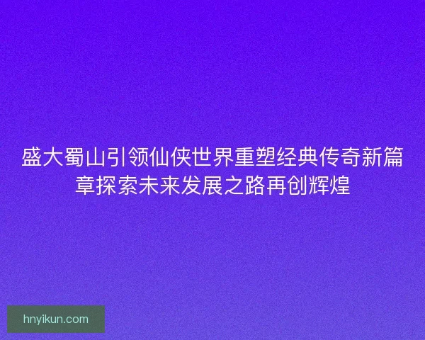 盛大蜀山引领仙侠世界重塑经典传奇新篇章探索未来发展之路再创辉煌