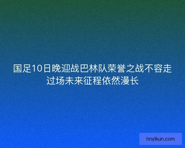 国足10日晚迎战巴林队荣誉之战不容走过场未来征程依然漫长