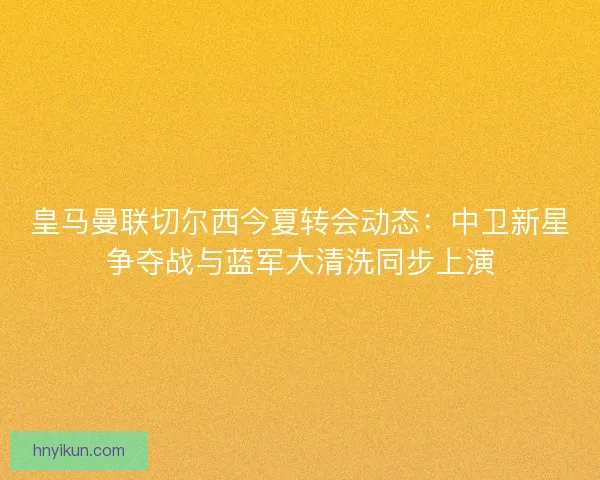皇马曼联切尔西今夏转会动态：中卫新星争夺战与蓝军大清洗同步上演