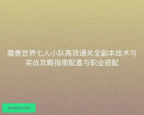 魔兽世界七人小队高效通关全副本战术与实战攻略指南配置与职业搭配