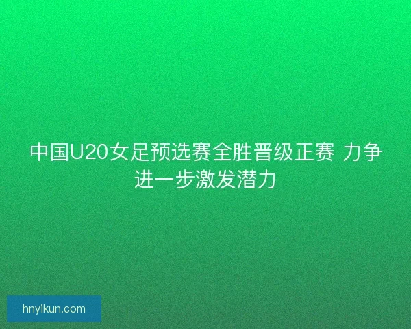 中国U20女足预选赛全胜晋级正赛 力争进一步激发潜力