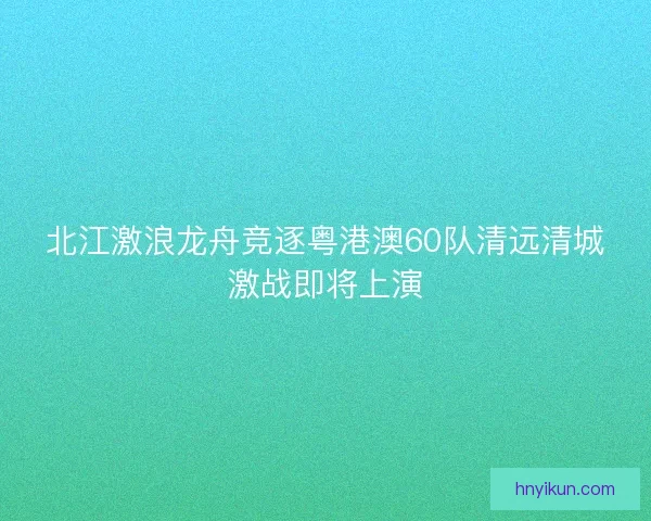 北江激浪龙舟竞逐粤港澳60队清远清城激战即将上演
