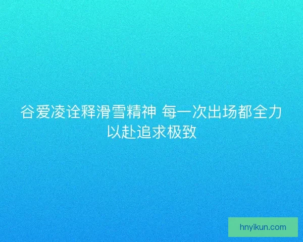 谷爱凌诠释滑雪精神 每一次出场都全力以赴追求极致