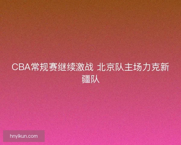 CBA常规赛继续激战 北京队主场力克新疆队