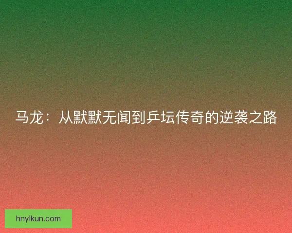 马龙：从默默无闻到乒坛传奇的逆袭之路