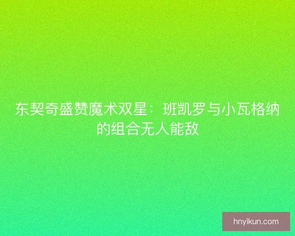 东契奇盛赞魔术双星：班凯罗与小瓦格纳的组合无人能敌