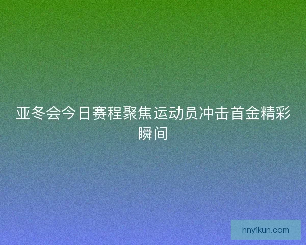 亚冬会今日赛程聚焦运动员冲击首金精彩瞬间