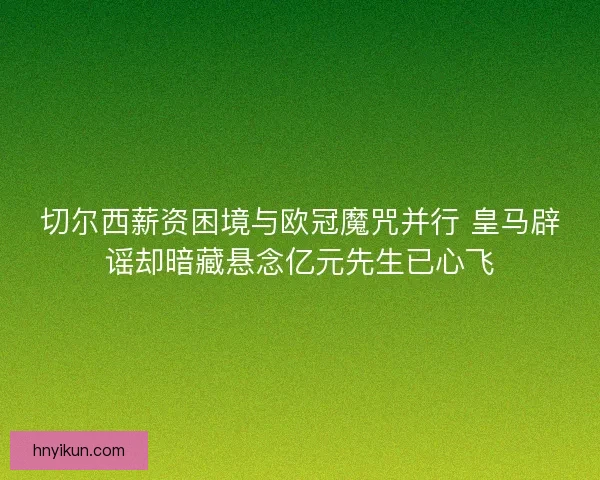 切尔西薪资困境与欧冠魔咒并行 皇马辟谣却暗藏悬念亿元先生已心飞