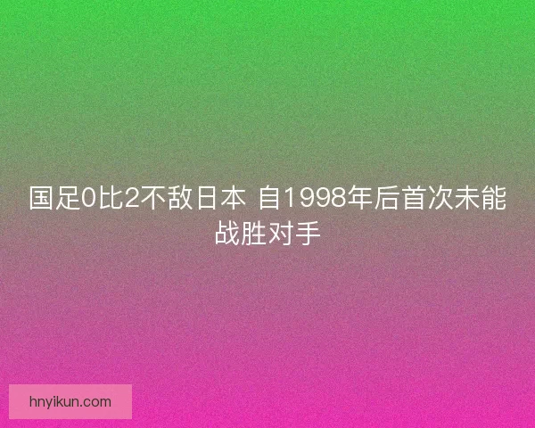 国足0比2不敌日本 自1998年后首次未能战胜对手
