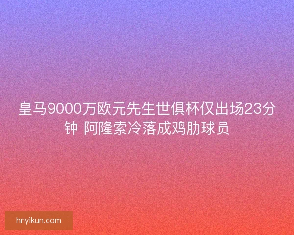 皇马9000万欧元先生世俱杯仅出场23分钟 阿隆索冷落成鸡肋球员
