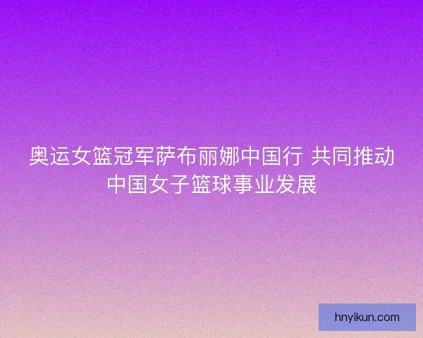 奥运女篮冠军萨布丽娜中国行 共同推动中国女子篮球事业发展