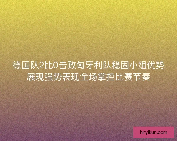 德国队2比0击败匈牙利队稳固小组优势展现强势表现全场掌控比赛节奏
