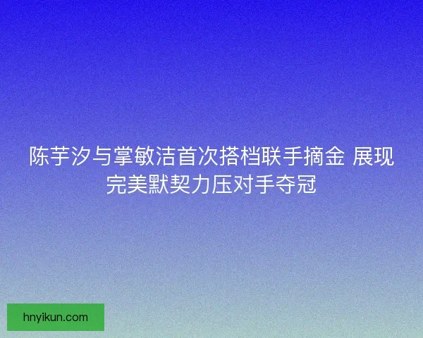 陈芋汐与掌敏洁首次搭档联手摘金 展现完美默契力压对手夺冠