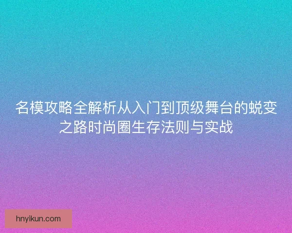 名模攻略全解析从入门到顶级舞台的蜕变之路时尚圈生存法则与实战