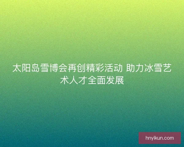 太阳岛雪博会再创精彩活动 助力冰雪艺术人才全面发展