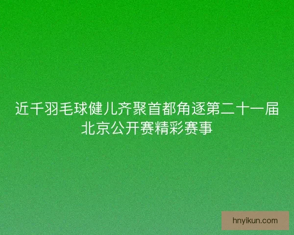近千羽毛球健儿齐聚首都角逐第二十一届北京公开赛精彩赛事