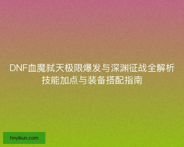 DNF血魔弑天极限爆发与深渊征战全解析技能加点与装备搭配指南