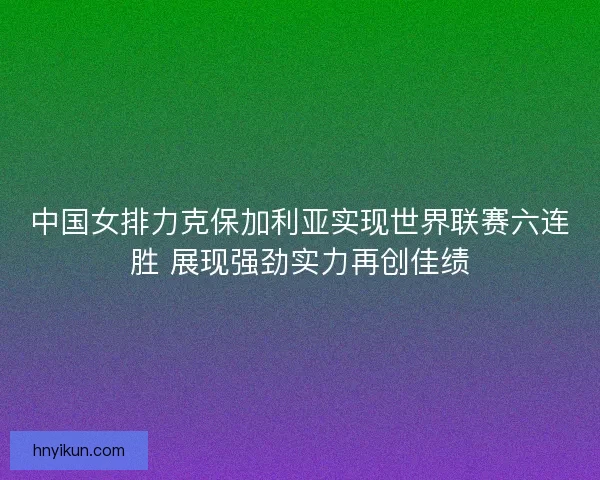 中国女排力克保加利亚实现世界联赛六连胜 展现强劲实力再创佳绩