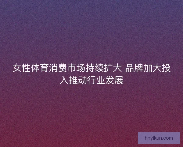 女性体育消费市场持续扩大 品牌加大投入推动行业发展