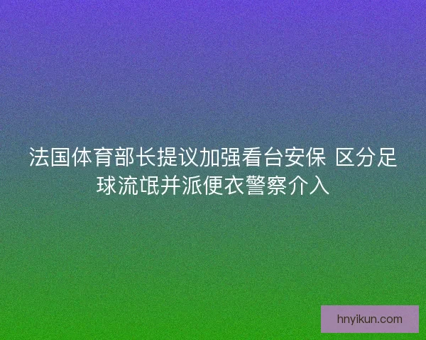 法国体育部长提议加强看台安保 区分足球流氓并派便衣警察介入 法国体育部长提议加强看台安保 区分足球流氓并派便衣警察介入