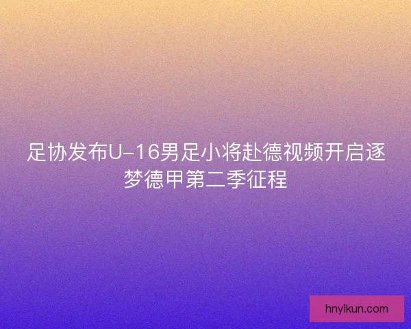足协发布U-16男足小将赴德视频开启逐梦德甲第二季征程 足协发布U-16男足小将赴德视频开启逐梦德甲第二季征程
