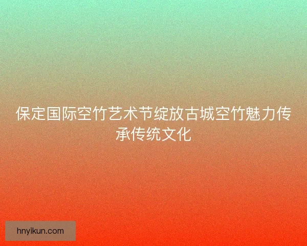保定国际空竹艺术节绽放古城空竹魅力传承传统文化