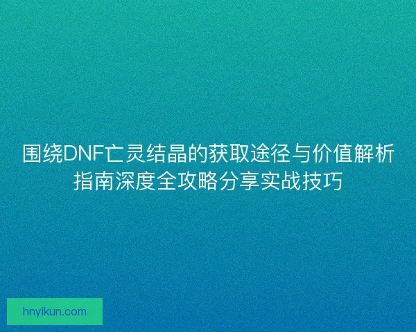 围绕DNF亡灵结晶的获取途径与价值解析指南深度全攻略分享实战技巧