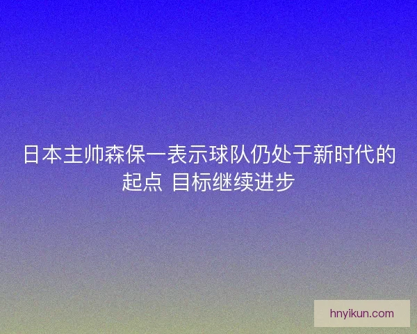 日本主帅森保一表示球队仍处于新时代的起点 目标继续进步