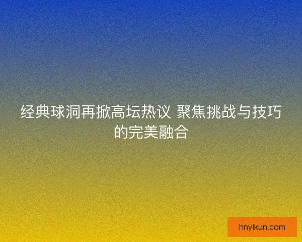 经典球洞再掀高坛热议 聚焦挑战与技巧的完美融合