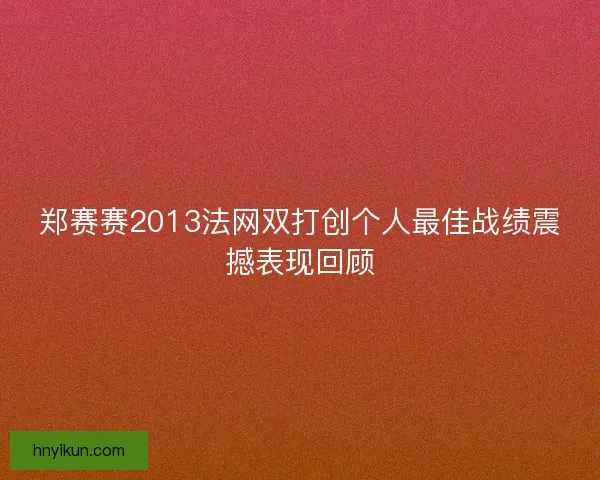 郑赛赛2013法网双打创个人最佳战绩震撼表现回顾 郑赛赛2013法网双打创个人最佳战绩震撼表现回顾