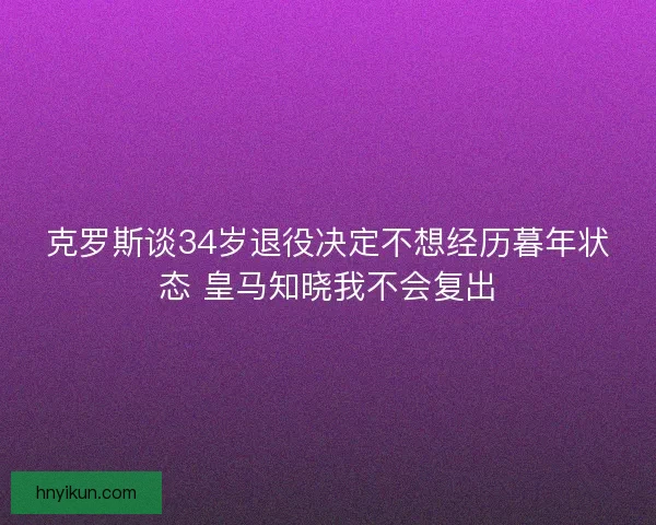 克罗斯谈34岁退役决定不想经历暮年状态 皇马知晓我不会复出