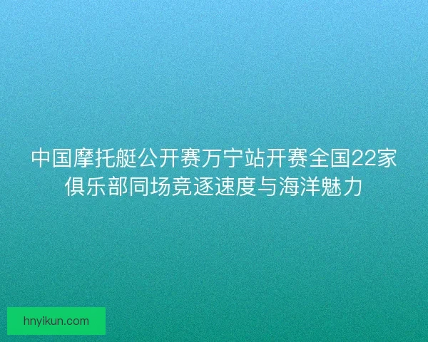 中国摩托艇公开赛万宁站开赛全国22家俱乐部同场竞逐速度与海洋魅力