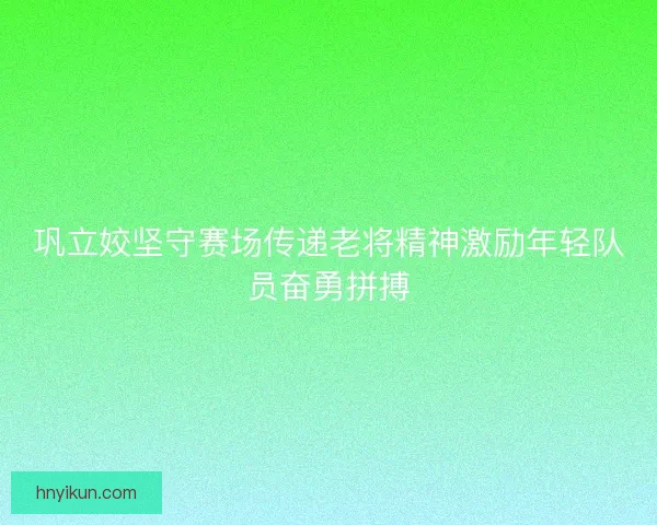 巩立姣坚守赛场传递老将精神激励年轻队员奋勇拼搏 巩立姣坚守赛场传递老将精神激励年轻队员奋勇拼搏