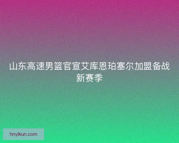 山东高速男篮官宣艾库恩珀塞尔加盟备战新赛季 山东高速男篮官宣艾库恩珀塞尔加盟备战新赛季
