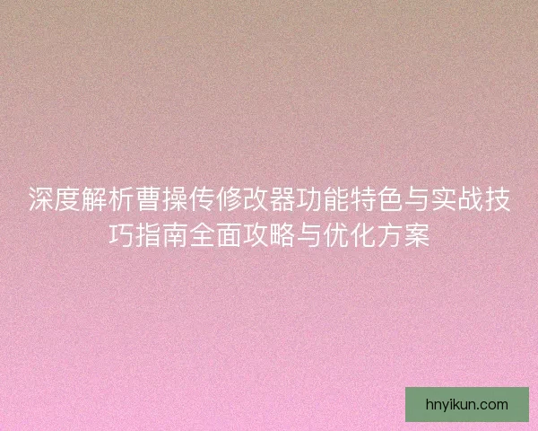 深度解析曹操传修改器功能特色与实战技巧指南全面攻略与优化方案