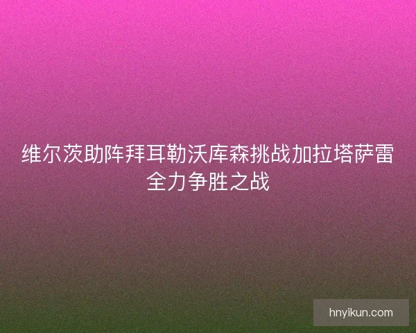 维尔茨助阵拜耳勒沃库森挑战加拉塔萨雷全力争胜之战