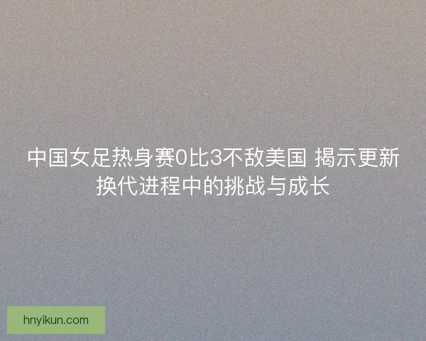 中国女足热身赛0比3不敌美国 揭示更新换代进程中的挑战与成长