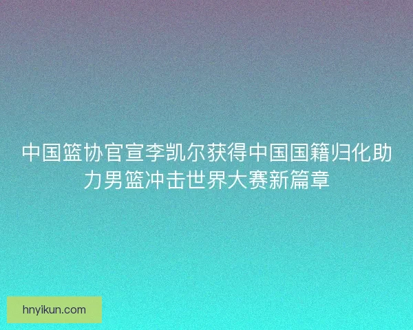 中国篮协官宣李凯尔获得中国国籍归化助力男篮冲击世界大赛新篇章