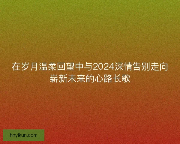 在岁月温柔回望中与2024深情告别走向崭新未来的心路长歌 在岁月温柔回望中与2024深情告别走向崭新未来的心路长歌